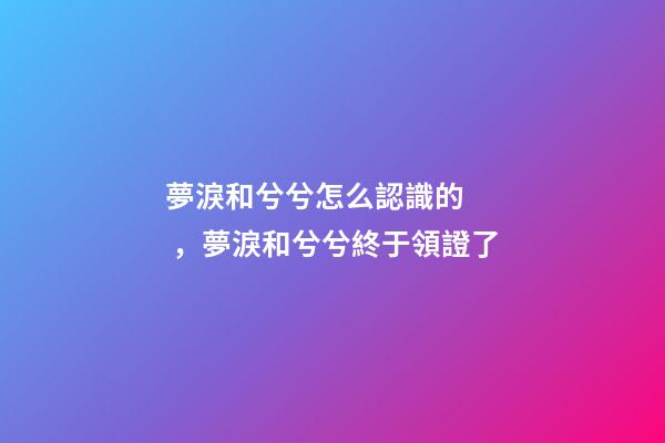 夢淚和兮兮怎么認識的，夢淚和兮兮終于領證了